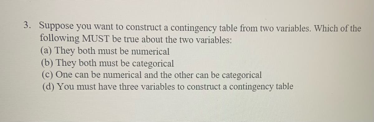 3. Suppose you want to construct a contingency table from two variables. Which of the
following MUST be true about the two variables:
(a) They both must be numerical
(b) They both must be categorical
(c) One can be numerical and the other can be categorical
(d) You must have three variables to construct a contingency table
