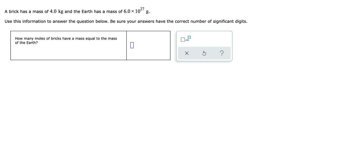 A brick has a mass of 4.0 kg and the Earth has a mass of 6.0 × 1027 g.
Use this information to answer the question below. Be sure your answers have the correct number of significant digits.
How many moles of bricks have a mass equal to the mass
of the Earth?
0
X
3
?