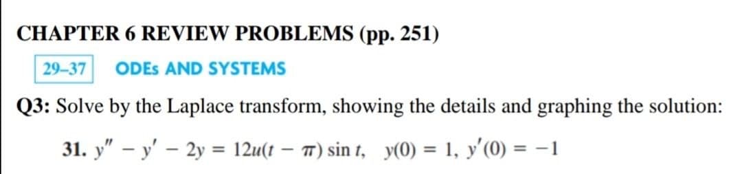 CHAPTER 6 REVIEW PROBLEMS (pp. 251)
29-37
ODES AND SYSTEMS
Q3: Solve by the Laplace transform, showing the details and graphing the solution:
31. y" – y' – 2y = 12u(t – 7) sin t, y(0) = 1, y'(0) = –1
