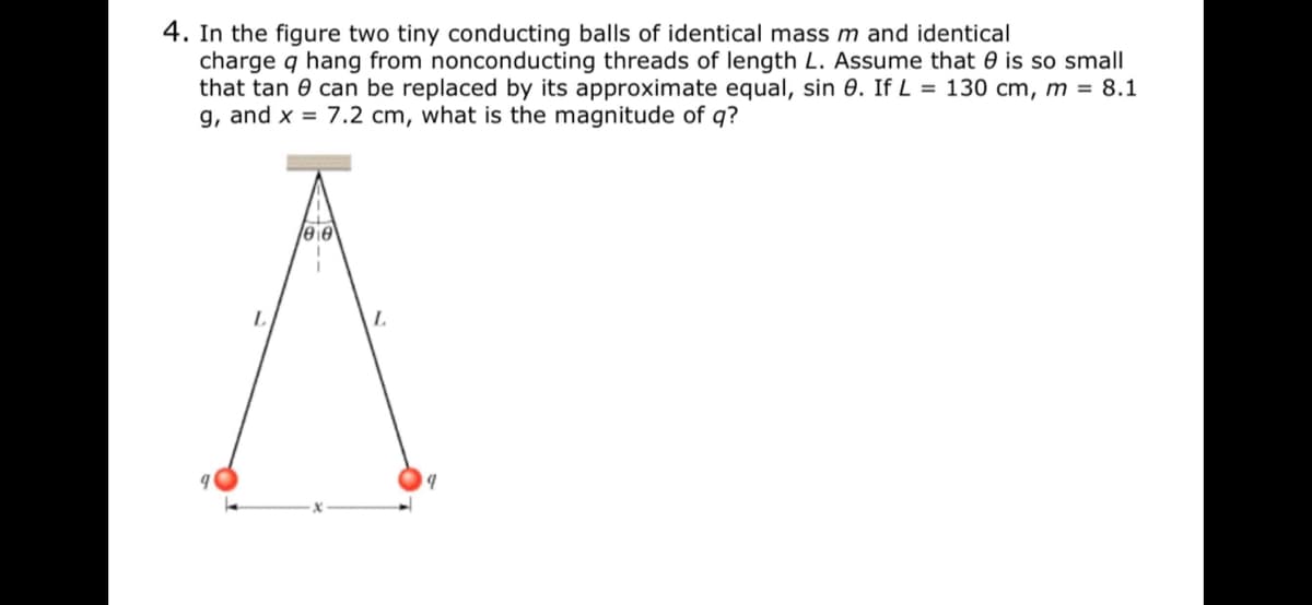 4. In the figure two tiny conducting balls of identical mass m and identical
charge q hang from nonconducting threads of length L. Assume that 0 is so small
that tan 0 can be replaced by its approximate equal, sin 0. If L = 130 cm, m = 8.1
g, and x = 7.2 cm, what is the magnitude of q?
eie
L.

