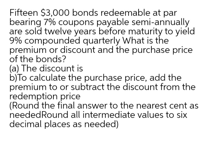 Fifteen $3,000 bonds redeemable at par
bearing 7% coupons payable semi-annually
are sold twelve years before maturity to yield
9% compounded quarterly What is the
premium or discount and the purchase price
of the bonds?
(a) The discount is
b)To calculate the purchase price, add the
premium to or subtract the discount from the
redemption price
(Round the final answer to the nearest cent as
neededRound all intermediate values to six
decimal places as needed)
