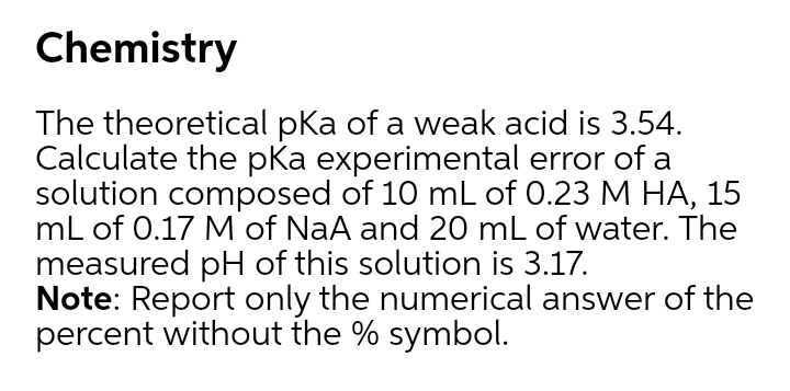 Chemistry
The theoretical pka of a weak acid is 3.54.
Calculate the pKa experimental error of a
solution composed of 10 mL of 0.23 M HA, 15
mL of 0.17 M of NaA and 20 mL of water. The
measured pH of this solution is 3.17.
Note: Report only the numerical answer of the
percent without the % symbol.
