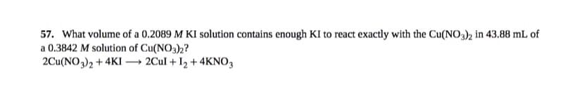 57. What volume of a 0.2089 M KI solution contains enough KI to react exactly with the Cu(NO3)2 in 43.88 mL of
a 0.3842 M solution of Cu(NO3)2?
2Cu(NO3)2 + 4KI → 2Cul + I2 + 4KNO,
