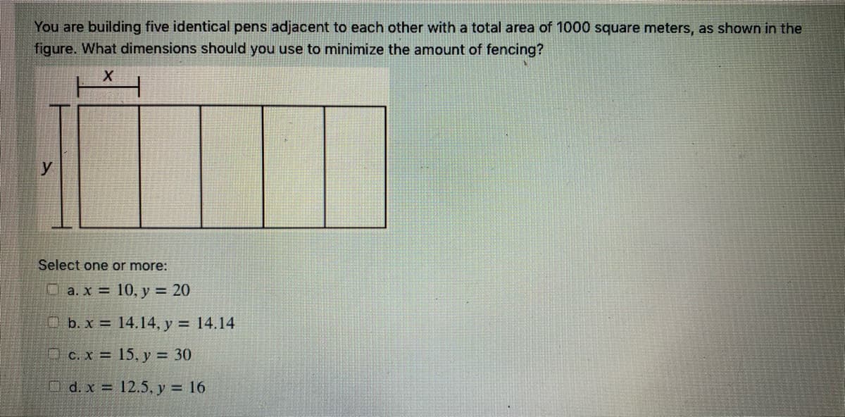 You are building five identical pens adjacent to each other with a total area of 1000 square meters, as shown in the
figure. What dimensions should you use to minimize the amount of fencing?
Select one or more:
O a. x = 10, y = 20
O b. x = 14.14, y = 14.14
O c. x = 15, y = 30
O d. x = 12.5, y = 16
