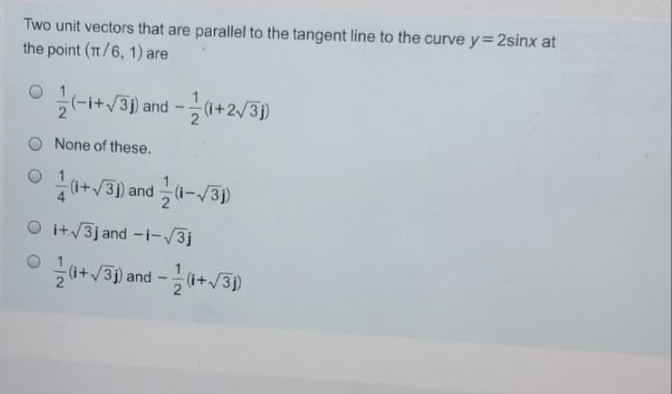 Two unit vectors that are parallel to the tangent line to the curve y= 2sinx at
the point (T/6, 1) are
V3) and -0+2/3)
None of these.
0+v3) and (-/3)
O it/3j and -i-/3j
i+/3) and -(i+/3)
