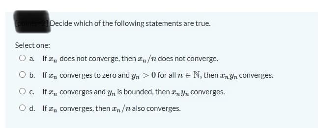 points-2 Decide which of the following statements are true.
Select one:
O a. If æn does not converge, then zn/n does not converge.
b. If en converges to zero and yn > 0 for all n E N, then an Yn Converges.
O c. If en converges and y, is bounded, then anYn Converges.
O d. If n converges, then xn/n also converges.
