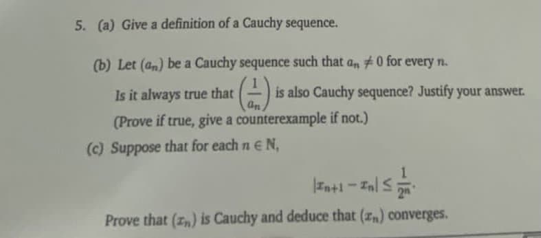 5. (a) Give a definition of a Cauchy sequence.
(b) Let (an) be a Cauchy sequence such that a, #0 for every n.
Is it always true that
is also Cauchy sequence? Justify your answer.
an
(Prove if true, give a counterexample if not.)
(c) Suppose that for each n e N,
1.
Int1
Inl S
2n
Prove that (z,) is Cauchy and deduce that (z) converges.
