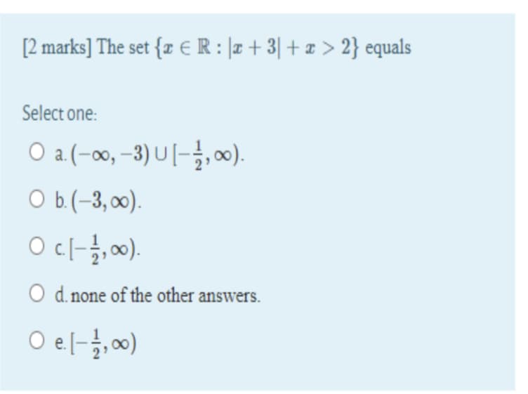 [2 marks] The set {z € R : |r + 3| + ¤ > 2} equals
Select one:
O a (-00,-3) U-글, 8).
Оb(-3, ).
Ocl-},00).
O d. none of the other answers.
O el-}, 00)
