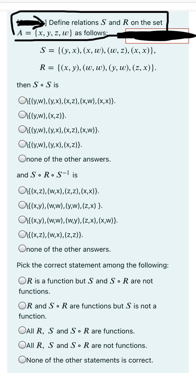 Define relations S and R on the set
A = {x, y, z, w} as follows:
S %3D {(у, х), (х, w), (w, z), (х, х)},
R =
(х, у), (w, w), (у, w), (z, х)}.
then So S is
O{(y,w), (y,x), (x,z), (x,w), (x,x)}.
O{(y,w), (x,z)}.
OI{(y,w), (y,x), (x,z), (x,w)}.
O{(y,w), (y,x), (x,z)}.
Onone of the other answers.
and S• R• S-l is
O{(x,z), (W,x), (z,z), (x,x)}.
O{(x,y), (w,w), (y,w), (z,x) }.
O{(x,y), (w,w), (w,y), (z,x), (x,w)}.
O{(x,z), (w,x),(z,z)}.
Onone of the other answers.
Pick the correct statement among the following:
OR is a function but S and S • R are not
functions.
OR and S o R are functions but S is not a
function.
OAII R, S and S • R are functions.
OAII R, S and S • R are not functions.
ONone of the other statements is correct.
