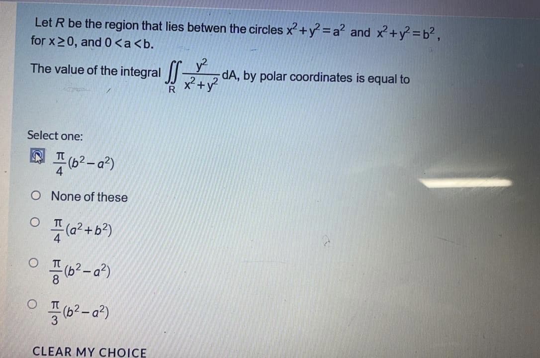 Let R be the region that lies betwen the circles x+y² =a? and x+y =b²,
for x20, and0<a<b.
The value of the integral |-
22 A, by polar coordinates is equal to
R
y2
Select one:
풋 (02-a2)
O None of these
(a? + b?)
공(32-02)
CLEAR MY CHOICE
