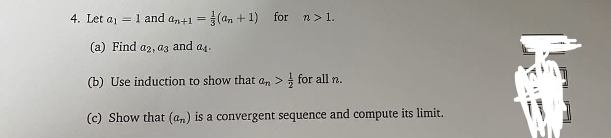 4. Let a1
= 1 and an+1 = (an + 1) for n> 1.
(a) Find a2, az and a4.
(b) Use induction to show that an > for all n.
(c) Show that (an) is a convergent sequence and compute its limit.
