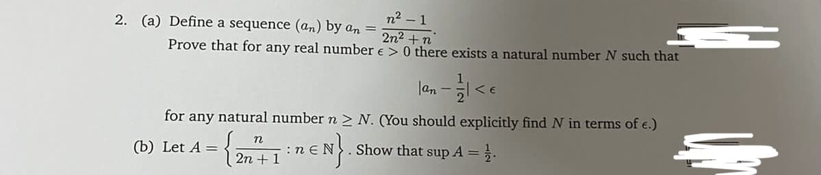 n2 - 1
2n2 +n
Prove that for any real number e > 0 there exists a natural number N such that
2. (a) Define a sequence (an) by an =
lan
for any natural number n > N. (You should explicitly find N in terms of e.)
n
(b) Let A =
:n e
Show that sup A =.
2n + 1
