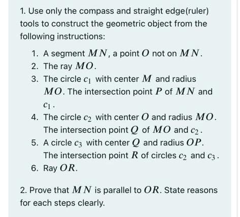 1. Use only the compass and straight edge(ruler)
tools to construct the geometric object from the
following instructions:
1. A segment MN, a point O not on MN.
2. The ray MO.
3. The circle c1 with center M and radius
MO. The intersection point P of MN and
C1 .
4. The circle c2 with center O and radius MO.
The intersection point Q of MO and c2.
5. A circle c3 with center Q and radius OP.
The intersection point R of circles c2 and c3.
6. Ray OR.
2. Prove that MN is parallel to OR. State reasons
for each steps clearly.
