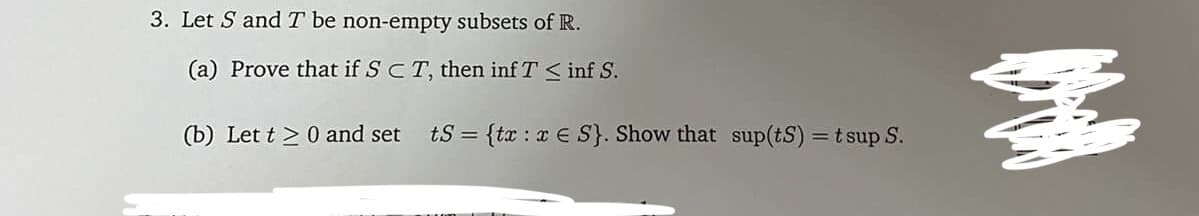 3. Let S and T be non-empty subsets of R.
(a) Prove that if SCT, then inf T < inf S.
(b) Let t > 0 and set
tS = {tæ : x E S}. Show that sup(tS) =t sup S.
