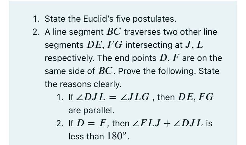 1. State the Euclid's five postulates.
2. A line segment BC traverses two other line
segments DE, FG intersecting at J, L
respectively. The end points D, F are on the
same side of BC. Prove the following. State
the reasons clearly.
1. If ZDJL = ZJLG , then DE, FG
are parallel.
2. If D = F, then ZFLJ + ZDJL is
less than 180°.
