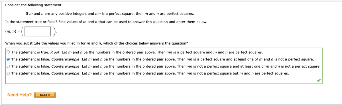 Consider the following statement.
If m and n are any positive integers and mn is a perfect square, then m and n are perfect squares.
Is the statement true or false? Find values of m and n that can be used to answer this question and enter them below.
(m, n) = |
When you substitute the values you filled in for m and n, which of the choices below answers the question?
O The statement is true. Proof: Let m and n be the numbers in the ordered pair above. Then mn is a perfect square and m and n are perfect squares.
O The statement is false. Counterexample: Let m and n be the numbers in the ordered pair above. Then mn is a perfect square and at least one of m and n is not a perfect square.
O The statement is false. Counterexample: Let m and n be the numbers in the ordered pair above. Then mn is not a perfect square and at least one of m and n is not a perfect square.
O The statement is false. Counterexample: Let m and n be the numbers in the ordered pair above. Then mn is not a perfect square but m and n are perfect squares.
Need Help?
Read It
