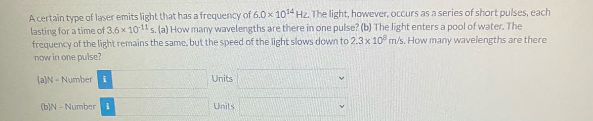 A certain type of laser emits light that has a frequency of 6.0 x 1014 Hz. The light, however, occurs as a series of short pulses, each
lasting for a time of 3.6x 1011 s. (a) How many wavelengths are there in one pulse? (b) The light enters a pool of water. The
frequency of the light remains the same, but the speed of the light slows down to 2.3 x 10° m/s. How many wavelengths are there
now in one pulse?
(a)N = Number i
Units
(b)N = Number i
Units
