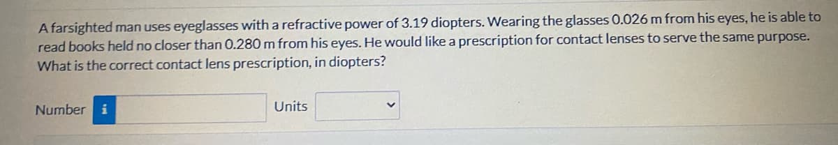 A farsighted man uses eyeglasses with a refractive power of 3.19 diopters. Wearing the glasses 0.026 m from his eyes, he is able to
read books held no closer than 0.280 m from his eyes. He would like a prescription for contact lenses to serve the same purpose.
What is the correct contact lens prescription, in diopters?
Number i
Units
