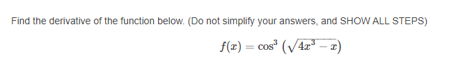 Find the derivative of the function below. (Do not simplify your answers, and SHOW ALL STEPS)
f(x) = cos (V4r³ – x
