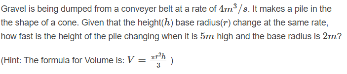 Gravel is being dumped from a conveyer belt at a rate of 4m³ /s. It makes a pile in the
the shape of a cone. Given that the height(h) base radius(r) change at the same rate,
how fast is the height of the pile changing when it is 5m high and the base radius is 2m?
(Hint: The formula for Volume is: V :
