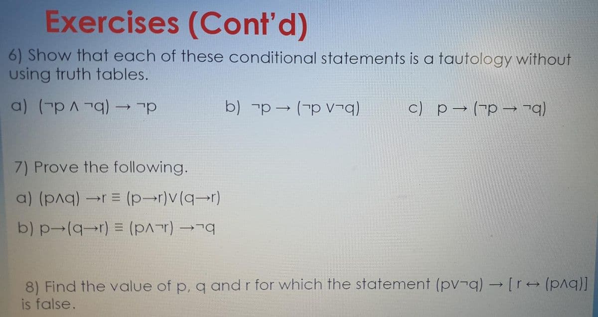 Exercises (Cont'd)
6) Show that each of these conditional statements is a tautology without
using truth tables.
a) (p p
b) -p→ (-p v¬q)
c) p→ ("p → -q)
7) Prove the following.
a) (pAq) r = (p-r)v(q-r)
b) p-(q→r) = (r)
8) Find the value of p, q and r for which the statement (pv¬q) → [r+(p^q)]
is false.
