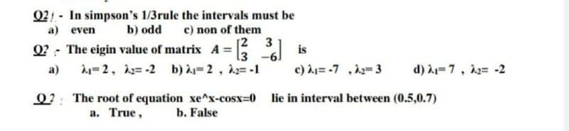 02 - In simpson's 1/3rule the intervals must be
a) even
b) odd
c) non of them
[2
3
Q? - The eigin value of matrix A =
1=2, 12= -2 b) =2, 2= -1
is
-61
a)
c) = -7 ,22=3
d) =7, 12= -2
Q2: The root of equation xe^x-cosx=0 lie in interval between (0.5,0.7)
a. True,
b. False
