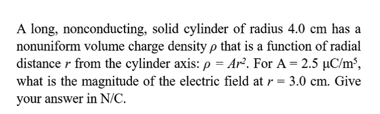 A long, nonconducting, solid cylinder of radius 4.0 cm has a
nonuniform volume charge density p that is a function of radial
distance r from the cylinder axis: p = Ar². For A = 2.5 µC/m³,
what is the magnitude of the electric field atr= 3.0 cm. Give
your answer in N/C.
