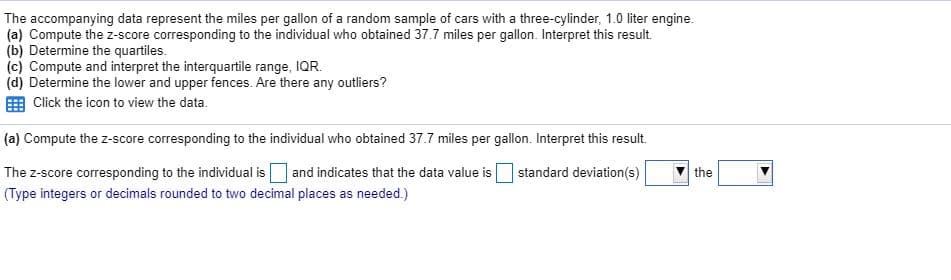 The accompanying data represent the miles per gallon of a random sample of cars with a three-cylinder, 1.0 liter engine.
(a) Compute the z-score corresponding to the individual who obtained 37.7 miles per gallon. Interpret this result.
Determine the quartiles.
(c) Compute and interpret the interquartile range, IQR.
(d) Determine the lower and upper fences. Are there any outliers?
E Click the icon to view the data.
(a) Compute the z-score corresponding to the individual who obtained 37.7 miles per gallon. Interpret this result.
The z-score corresponding to the individual isO and indicates that the data value is
(Type integers or decimals rounded to two decimal places as needed.)
standard deviation(s)
the

