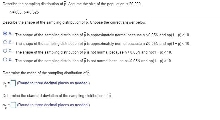 Describe the sampling distribution of p. Assume the size of the population is 20,000.
n= 800, p = 0.525
Describe the shape of the sampling distribution of p. Choose the correct answer below.
A. The shape of the sampling distribution of p is approximately normal because ns0.05N and np(1 - p) 2 10.
O B. The shape of the sampling distribution of p is approximately normal because ns0.05N and np(1 - p) < 10.
OC. The shape of the sampling distribution of p is not normal because ns0.05N and np(1- p) < 10.
O D. The shape of the sampling distribution of p is not normal because ns0.05N and np(1- p) 2 10.
Determine the mean of the sampling distribution of p.
(Round to three decimal places as needed.)
Determine the standard deviation of the sampling distribution of p.
(Round to three decimal places as needed.)
