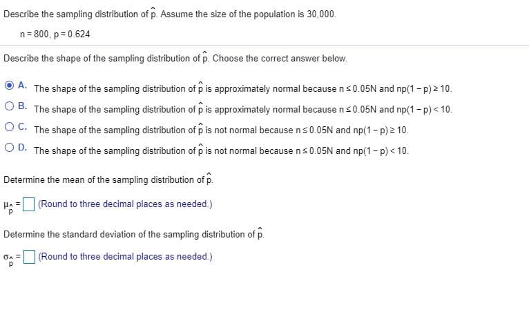 Describe the sampling distribution of p. Assume the size of the population is 30,000.
n= 800, p = 0.624
Describe the shape of the sampling distribution of p. Choose the correct answer below.
A. The shape of the sampling distribution of p is approximately normal becausens0.05N and np(1- p) 2 10.
O B. The shape of the sampling distribution of p is approximately normal because ns0.05N and np(1-p) < 10.
OC. The shape of the sampling distribution of p is not normal because ns0.05N and np(1- p) 2 10.
O D. The shape of the sampling distribution of p is not normal because ns0.05N and np(1- p) < 10.
Determine the mean of the sampling distribution of p.
HA =
|(Round to three decimal places as needed.)
Determine the standard deviation of the sampling distribution of p.
(Round to three decimal places as needed.)
