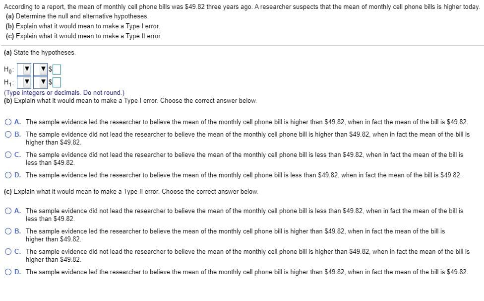 According to a report, the mean of monthly cell phone bills was $49.82 three years ago. A researcher suspects that the mean of monthly cell phone bills is higher today.
(a) Determine the null and alternative hypotheses.
(b) Explain what it would mean to make a Type l error.
(c) Explain what it would mean to make a Type Il error.
(a) State the hypotheses.
Ho:
На
(Type integers or decimals. Do not round.)
(b) Explain what it would mean to make a Type l error. Choose the correct answer below.
O A. The sample evidence led the researcher to believe the mean of the monthly cell phone bill is higher than $49.82, when in fact the mean of the bill is $49.82.
O B. The sample evidence did not lead the researcher to believe the mean of the monthly cell phone bill is higher than $49.82, when in fact the mean of the bill is
higher than $49.82.
O C. The sample evidence did not lead the researcher to believe the mean of the monthly cell phone bill is less than $49.82, when in fact the mean
less than $49.82.
the bill is
O D. The sample evidence led the researcher to believe the mean of the monthly cell phone bill is less than $49.82, when in fact the mean of the bill is $49.82.
(c) Explain what it would mean to make a Type Il error. Choose the correct answer below.
O A. The sample evidence did not lead the researcher to believe the mean of the monthly cell phone bill is less than $49.82, when in fact the mean of the bill is
less than $49.82.
O B. The sample evidence led the researcher to believe the mean of the monthly cell phone bill is higher than $49.82, when in fact the mean of the bill is
higher than $49.82.
O C. The sample evidence did not lead the researcher to believe the mean of the monthly cell phone bill is higher than $49.82, when in fact the mean of the bill is
higher than $49.82.
O D. The sample evidence led the researcher to believe the mean of the monthly cell phone bill is higher than $49.82, when in fact the mean of the bill is $49.82.
