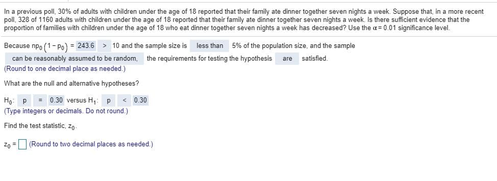 In a previous poll, 30% of adults with children under the age of 18 reported that their family ate dinner together seven nights a week. Suppose that, in a more recent
poll, 328 of 1160 adults with children under the age of 18 reported that their family ate dinner together seven nights a week. Is there sufficient evidence that the
proportion of families with children under the age of 18 who eat dinner together seven nights a week has decreased? Use the a= 0.01 significance level.
Because npo (1-Po) = 243.6 > 10 and the sample size is
can be reasonably assumed to be random,
(Round to one decimal place as needed.)
less than
5% of the population size, and the sample
the requirements for testing the hypothesis
are
satisfied.
What are the null and alternative hypotheses?
= 0.30 versus H,:
(Type integers or decimals. Do not round.)
< 0.30
Но:
Find the test statistic, zo-
Zo =
(Round to two decimal places as needed.)
