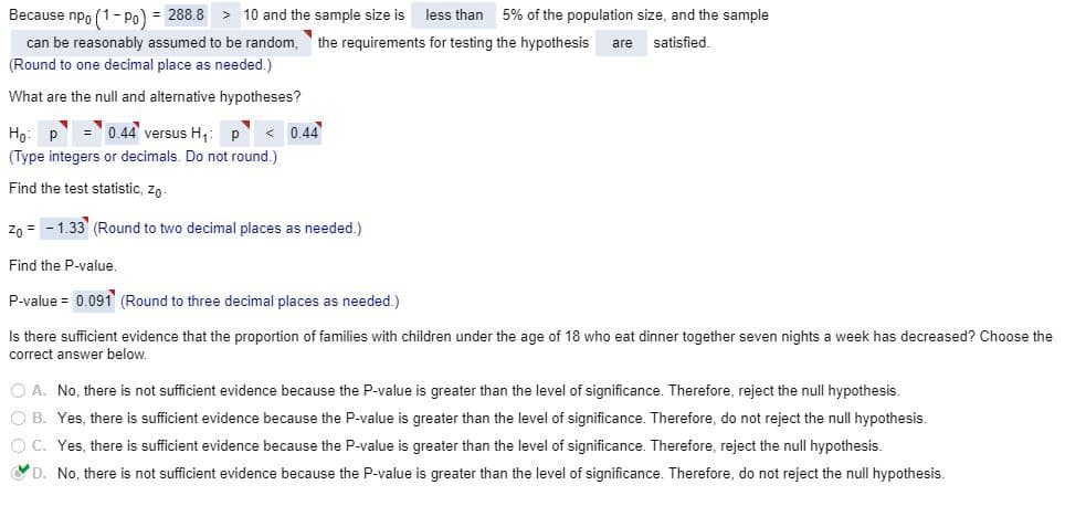 Because npo (1- po) = 288.8 > 10 and the sample size is
less than
5% of the population size, and the sample
can be reasonably assumed to be random,
the requirements for testing the hypothesis
satisfied.
are
(Round to one decimal place as needed.)
What are the null and alternative hypotheses?
Но:
0.44 versus H,
0.44
(Type integers or decimals. Do not round.)
Find the test statistic, zo-
Z0 = - 1.33' (Round to two decimal places as needed.)
Find the P-value.
P-value = 0.091 (Round to three decimal places as needed.)
Is there sufficient evidence that the proportion of families with children under the age of 18 who eat dinner together seven nights a week has decreased? Choose the
correct answer below.
O A. No, there is not sufficient evidence because the P-value is greater than the level of significance. Therefore, reject the null hypothesis.
O B. Yes, there is sufficient evidence because the P-value is greater than the level of significance. Therefore, do not reject the null hypothesis.
O C. Yes, there is sufficient evidence because the P-value is greater than the level of significance. Therefore, reject the null hypothesis.
D. No, there is not sufficient evidence because the P-value is greater than the level of significance. Therefore, do not reject the null hypothesis.
