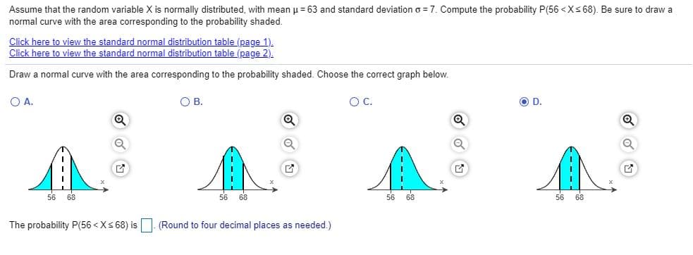 Assume that the random variable X is normally distributed, with mean u = 63 and standard deviation o = 7. Compute the probability P(56 <Xs 68). Be sure to draw a
normal curve with the area corresponding to the probability shaded.
Click here to view the standard normal distribution table (page 1).
Click here to view the standard normal distribution table (page 2).
Draw a normal curve with the area corresponding to the probability shaded. Choose the correct graph below.
OA.
O B.
OC.
OD.
56 68
56 68
56 68
56 68
The probability P(56 <Xs 68) is
(Round to four decimal places as needed.)
