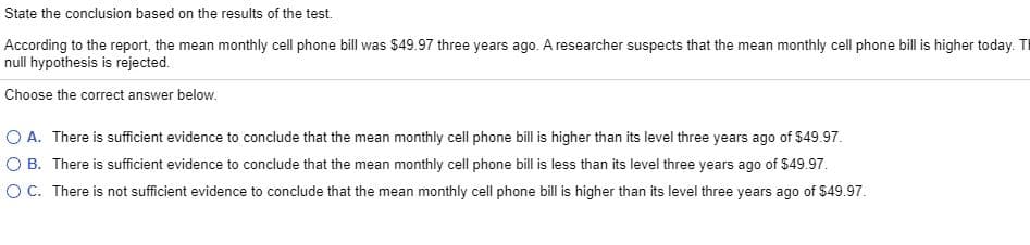 State the conclusion based on the results of the test.
According to the report, the mean monthly cell phone bill was $49.97 three years ago. A researcher suspects that the mean monthly cell phone bill is higher today. T
null hypothesis is rejected.
Choose the correct answer below.
O A. There is sufficient evidence to conclude that the mean monthly cell phone bill is higher than its level three years ago of $49.97.
O B. There is sufficient evidence to conclude that the mean monthly cell phone bill is less than its level three years ago of $49.97.
O C. There is not sufficient evidence to conclude that the mean monthly cell phone bill is higher than its level three years ago of $49.97.
