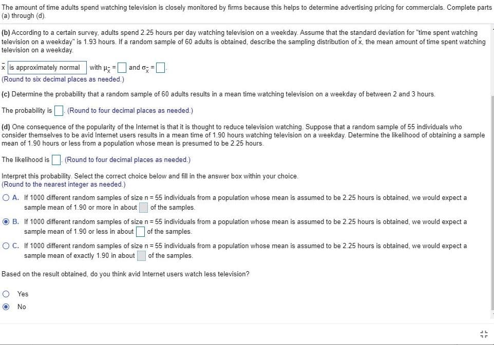 The amount of time adults spend watching television is closely monitored by firms because this helps to determine advertising pricing for commercials. Complete parts
(a) through (d).
(b) According to a certain survey, adults spend 2.25 hours per day watching television on a weekday. Assume that the standard deviation for "time spent watching
television on a weekday" is 1.93 hours. If a random sample of 60 adults is obtained, describe the sampling distribution of x, the mean amount of time spent watching
television on a weekday.
x is approximately normal
with p; = and o; =
(Round to six decimal places as needed.)
(c) Determine the probability that a random sample of 60 adults results in a mean time watching television on a weekday of between 2 and 3 hours.
The probability is (Round to four decimal places as needed.)
(d) One consequence of the popularity of the Internet is that it is thought to reduce television watching. Suppose that a random sample of 55 individuals who
consider themselves to be avid Internet users results in a mean time of 1.90 hours watching television on a weekday. Determine the likelihood of obtaining a sample
mean of 1.90 hours or less from a population whose mean is presumed to be 2.25 hours.
The likelihood is
(Round to four decimal places as needed.)
Interpret this probability. Select the correct choice below and fill in the answer box within your choice.
(Round to the nearest integer as needed.)
O A. If 1000 different random samples of sizen = 55 individuals from a population whose mean is assumed to be 2.25 hours is obtained, we would expect a
sample mean of 1.90 or more in about
of the samples.
O B. If 1000 different random samples of sizen= 55 individuals from a population whose mean is assumed to be 2.25 hours is obtained, we would expect a
sample mean of 1.90 or less in about
of the samples.
O C. If 1000 different random samples of sizen= 55 individuals from a population whose mean is assumed to be 2.25 hours is obtained, we would expect a
sample mean of exactly 1.90 in about
of the samples.
Based on the result obtained, do you think avid Internet users watch less television?
O Yes
O No
