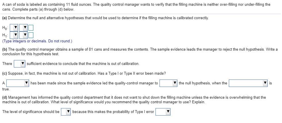 A can of soda is labeled as containing 11 fluid ounces. The quality control manager wants to verify that the filling machine is neither over-filling nor under-filling the
cans. Complete parts (a) through (d) below.
(a) Determine the null and alternative hypotheses that would be used to determine if the filling machine is calibrated correctly.
Но:
H,:
(Type integers or decimals. Do not round.)
(b) The quality control manager obtains a sample of 81 cans and measures the contents. The sample evidence leads the manager to reject the null hypothesis. Write a
conclusion for this hypothesis test.
There
V sufficient evidence to conclude that the machine is out of calibration.
(c) Suppose, in fact, the machine is not out of calibration. Has a Type I or Type Il error been made?
V has been made since the sample evidence led the quality-control manager to
V the null hypothesis, when the
is
true.
(d) Management has informed the quality control department that it does not want to shut down the filling machine unless the evidence is overwhelming that the
machine is out of calibration. What level of significance would you recommend the quality control manager to use? Explain.
The level of significance should be
V because this makes the probability of Type I error
