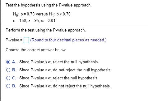 Test the hypothesis using the P-value approach.
Ho: p= 0.70 versus H,: p<0.70
n= 150, x = 95, a = 0.01
Perform the test using the P-value approach.
P-value = (Round to four decimal places as needed.)
Choose the correct answer below.
O A. Since P-value < a, reject the null hypothesis
O B. Since P-value > a, do not reject the null hypothesis
OC. Since P-value > a, reject the null hypothesis.
O D. Since P-value < a, do not reject the null hypothesis.
