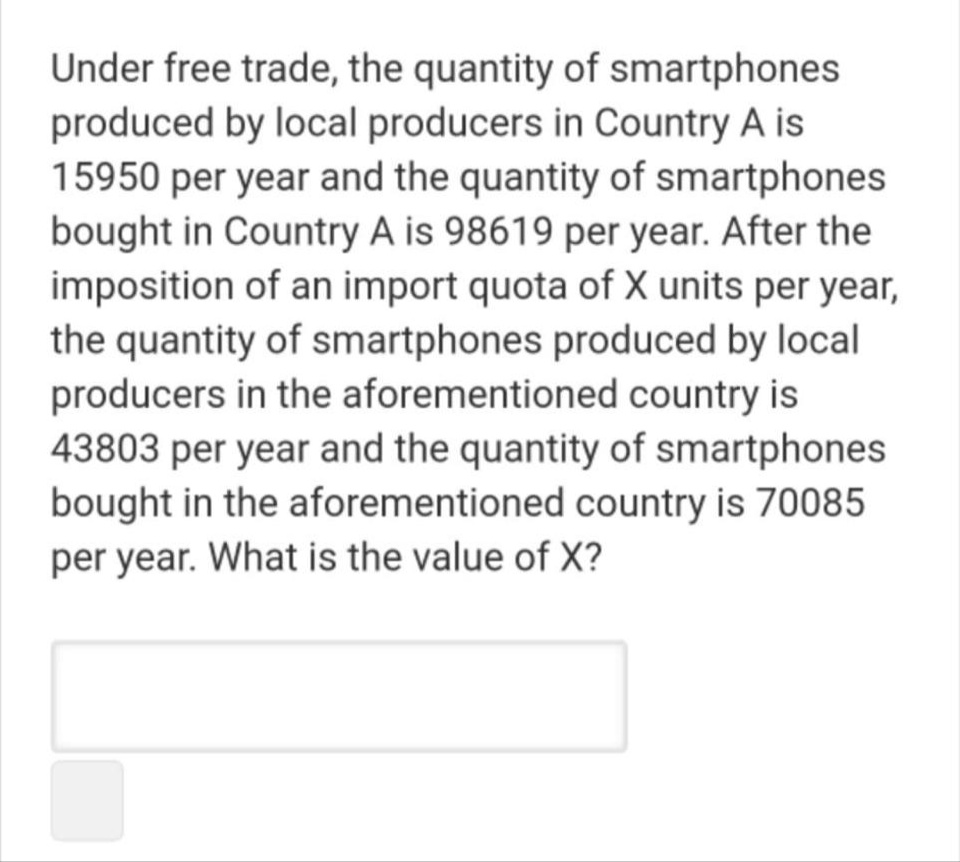 Under free trade, the quantity of smartphones
produced by local producers in Country A is
15950 per year and the quantity of smartphones
bought in Country A is 98619 per year. After the
imposition of an import quota of X units per year,
the quantity of smartphones produced by local
producers in the aforementioned country is
43803 per year and the quantity of smartphones
bought in the aforementioned country is 70085
per year. What is the value of X?
