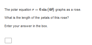 The polar equation r = 6 sin (40) graphs as :
a rose.
What is the length of the petals of this rose?
Enter your answer in the box.
