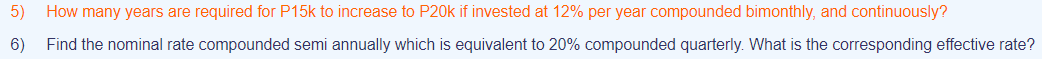 5)
How many years are required for P15k to increase to P20k if invested at 12% per year compounded bimonthly, and continuously?
6)
Find the nominal rate compounded semi annually which is equivalent to 20% compounded quarterly. What is the corresponding effective rate?
