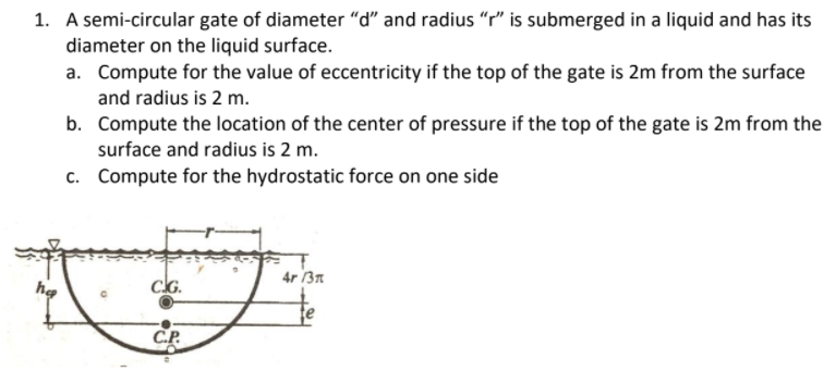 1. A semi-circular gate of diameter "d" and radius "r" is submerged in a liquid and has its
diameter on the liquid surface.
a. Compute for the value of eccentricity if the top of the gate is 2m from the surface
and radius is 2 m.
b. Compute the location of the center of pressure if the top of the gate is 2m from the
surface and radius is 2 m.
c. Compute for the hydrostatic force on one side
4r 13n
hg
CG.
CP.
