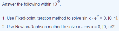 -5
Answer the following within 10
-X
1. Use Fixed-point iteration method to solve sin x - e^= 0, [0, 1].
2. Use Newton-Raphson method to solve x - cos x = 0, [0, TT/2].
