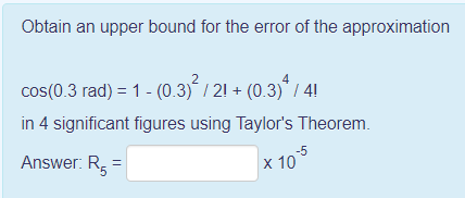 Obtain an upper bound for the error of the approximation
2
4
cos(0.3 rad) = 1 - (0.3)´ / 21 + (0.3)* / 4!
in 4 significant figures using Taylor's Theorem.
Answer: R,
-5
x 10
5.
