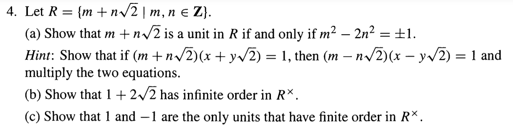 4. Let R = {m + n/2 | m, n e Z}.
(a) Show that m +n/2 is a unit in R if and only if m2 – 2n? =±1.
Hint: Show that if (m +n/2)(x + y/2) = 1, then (m – n/2)(x – yv2)
multiply the two equations.
= 1 and
(b) Show that 1+ 2/2 has infinite order in R*.
(c) Show that 1 and –1 are the only units that have finite order in R×.
