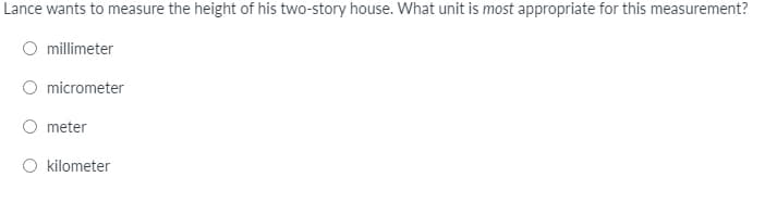 Lance wants to measure the height of his two-story house. What unit is most appropriate for this measurement?
millimeter
micrometer
meter
kilometer
