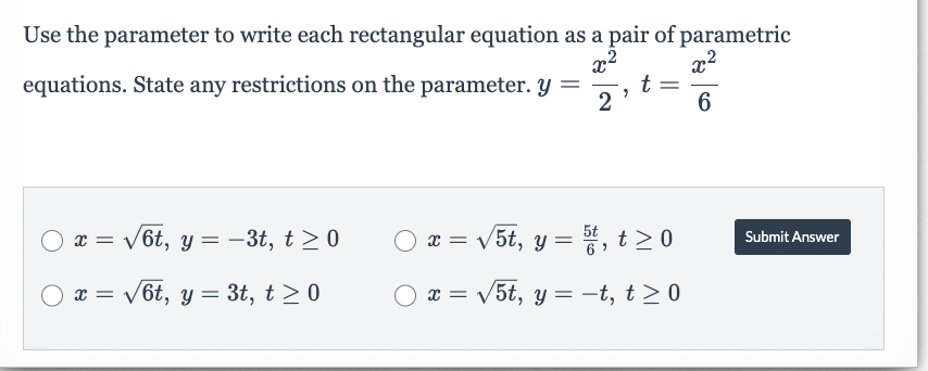 Use the parameter to write each rectangular equation as a pair of parametric
equations. State any restrictions on the parameter. y = t
2
2
x² 2
x2
6
O x =
= √6t, y =
O x = √6t, y = 3t, t≥ 0
-3t, t≥ 0
○
x = √√√5t, y = 5t, t≥ 0
x = √5t, y = −t, t≥ 0
Submit Answer