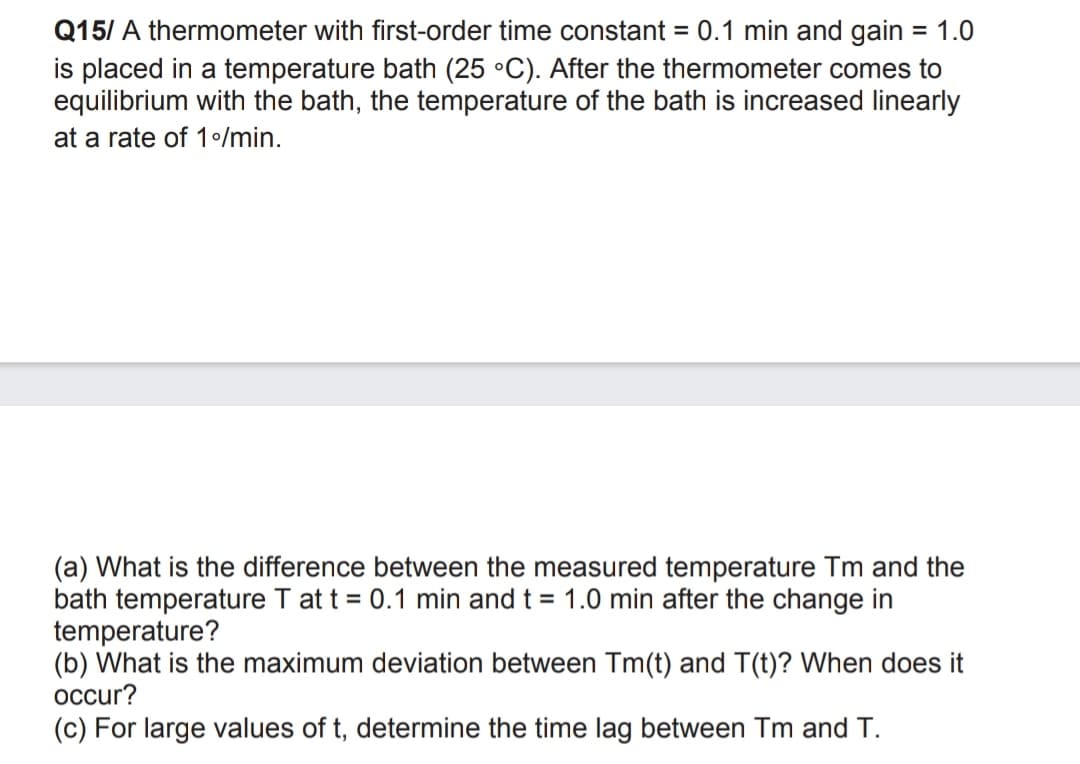 Q15/ A thermometer with first-order time constant = 0.1 min and gain = 1.0
is placed in a temperature bath (25 °C). After the thermometer comes to
equilibrium with the bath, the temperature of the bath is increased linearly
%3D
at a rate of 1/min.
(a) What is the difference between the measured temperature Tm and the
bath temperature T at t = 0.1 min and t = 1.0 min after the change in
temperature?
(b) What is the maximum deviation between Tm(t) and T(t)? When does it
occur?
(c) For large values of t, determine the time lag between Tm and T.
