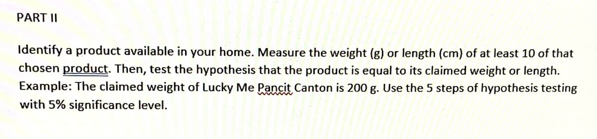 PART II
Identify a product available in your home. Measure the weight (g) or length (cm) of at least 10 of that
chosen product. Then, test the hypothesis that the product is equal to its claimed weight or length.
Example: The claimed weight of Lucky Me Pancit Canton is 200 g. Use the 5 steps of hypothesis testing
with 5% significance level.
