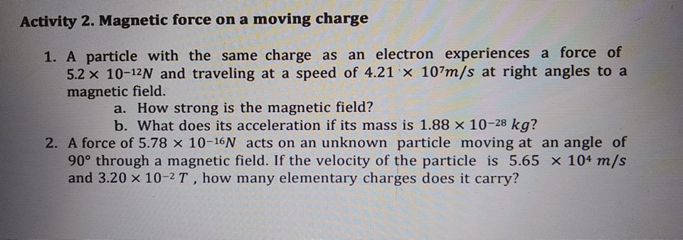 Activity 2. Magnetic force on a moving charge
1. A particle with the same charge as an electron experiences a force of
5.2 x 10-12N and traveling at a speed of 4.21 x 107m/s at right angles to a
magnetic field.
a. How strong is the magnetic field?
b. What does its acceleration if its mass is 1.88 x 10-28 kg?
2. A force of 5.78 x 10-16 acts on an unknown particle moving at an angle of
90° through a magnetic field. If the velocity of the particle is 5.65 x 104 m/s
and 3.20 x 10-2 T, how many elementary charges does it carry?
